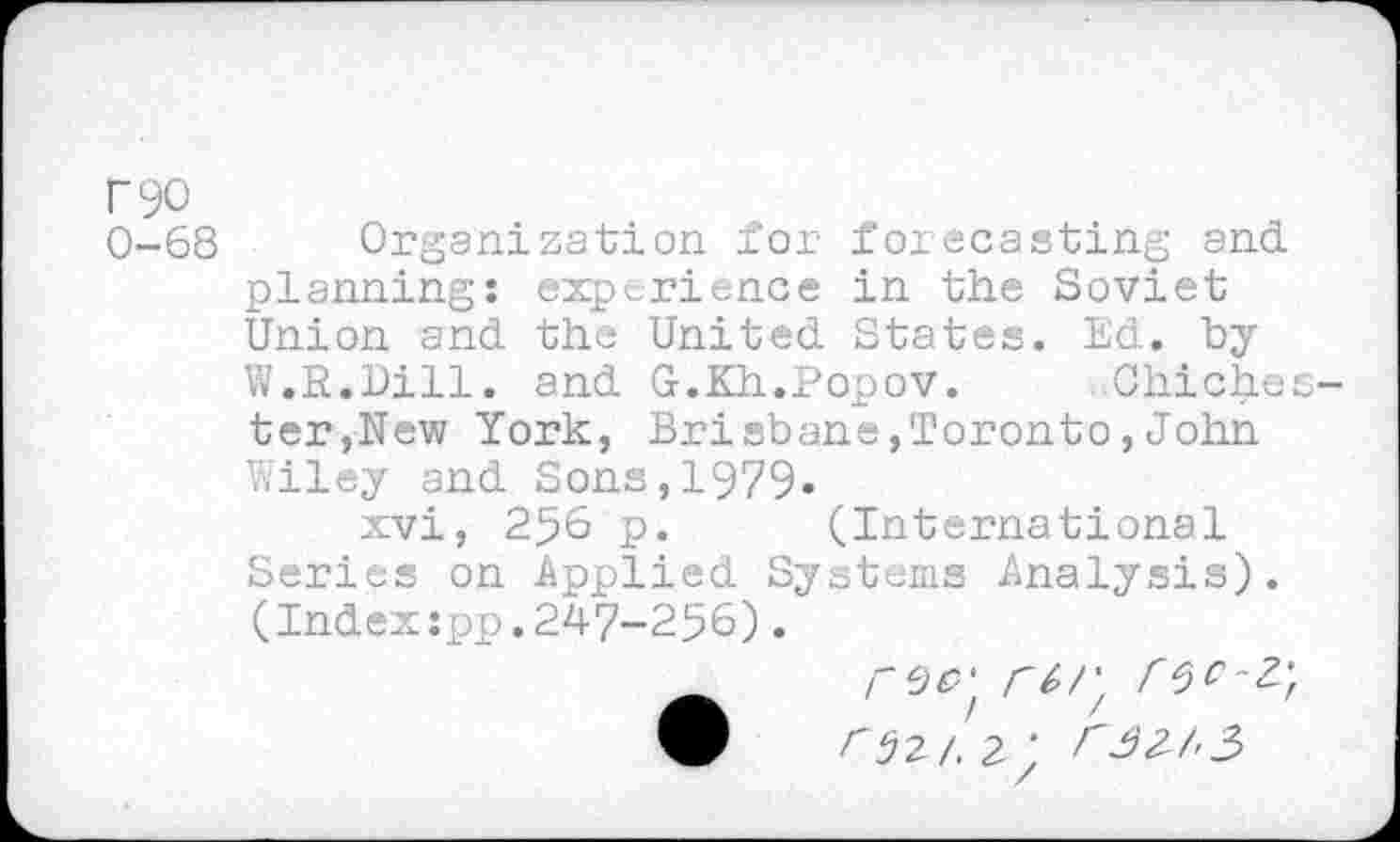 ﻿r90
0-68 Organization for foiecasting and planning: experience in the Soviet Union and the United States. Ed. by W.R.Dill. and G.Kh.Popov.	Chiche:
ter,New York, Brisbane,Toronto,John Wiley and Sons,1979»
xvi, 256 p. (International Series on Applied Systems Analysis). (Index:pp.247-256).
rcJp' rtr, rSt-Z'r W 02/. 2 ' <32 A3